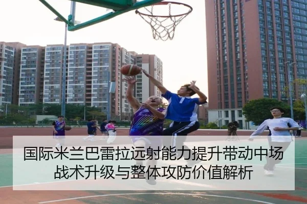 国际米兰巴雷拉远射能力提升带动中场战术升级与整体攻防价值解析