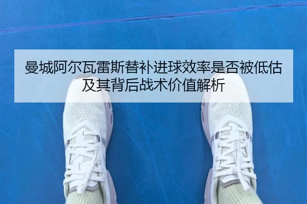 曼城阿尔瓦雷斯替补进球效率是否被低估及其背后战术价值解析