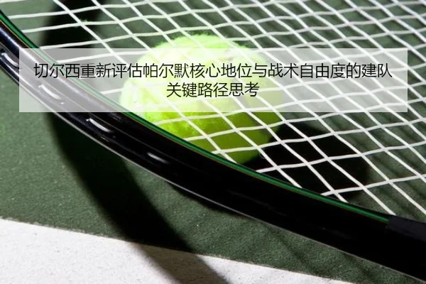 切尔西重新评估帕尔默核心地位与战术自由度的建队关键路径思考