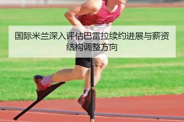 国际米兰深入评估巴雷拉续约进展与薪资结构调整方向