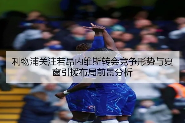 利物浦关注若昂内维斯转会竞争形势与夏窗引援布局前景分析